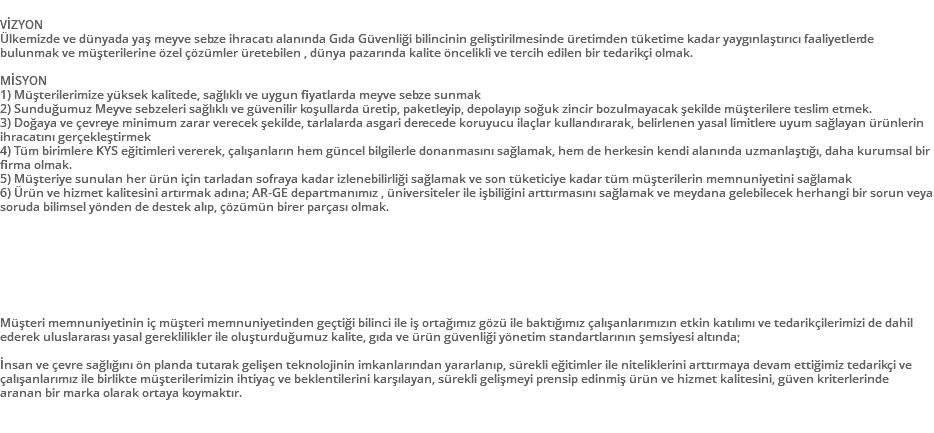 &nbsp;VİZYON Ülkemizde ve dünyada yaş meyve sebze ihracatı alanında Gıda Güvenliği bilincinin geliştirilmesinde üretimden tüketime kadar yaygınlaştırıcı faaliyetlerde bulunmak ve müşterilerine özel çözümler üretebilen , dünya pazarında kalite öncelikli ve tercih edilen bir tedarikçi olmak. MİSYON 1) Müşterilerimize yüksek kalitede, sağlıklı ve uygun fiyatlarda meyve sebze sunmak 2) Sunduğumuz Meyve sebzeleri sağlıklı ve güvenilir koşullarda üretip, paketleyip, depolayıp soğuk zincir bozulmayacak şekilde müşterilere teslim etmek. 3) Doğaya ve çevreye minimum zarar verecek şekilde, tarlalarda asgari derecede koruyucu ilaçlar kullandırarak, belirlenen yasal limitlere uyum sağlayan ürünlerin ihracatını gerçekleştirmek 4) Tüm birimlere KYS eğitimleri vererek, çalışanların hem güncel bilgilerle donanmasını sağlamak, hem de herkesin kendi alanında uzmanlaştığı, daha kurumsal bir firma olmak. 5) Müşteriye sunulan her ürün için tarladan sofraya kadar izlenebilirliği sağlamak ve son tüketiciye kadar tüm müşterilerin memnuniyetini sağlamak 6) Ürün ve hizmet kalitesini artırmak adına; AR-GE departmanımız , üniversiteler ile işbiliğini arttırmasını sağlamak ve meydana gelebilecek herhangi bir sorun veya soruda bilimsel yönden de destek alıp, çözümün birer parçası olmak. Müşteri memnuniyetinin iç müşteri memnuniyetinden geçtiği bilinci ile iş ortağımız gözü ile baktığımız çalışanlarımızın etkin katılımı ve tedarikçilerimizi de dahil ederek uluslararası yasal gereklilikler ile oluşturduğumuz kalite, gıda ve ürün güvenliği yönetim standartlarının şemsiyesi altında; İnsan ve çevre sağlığını ön planda tutarak gelişen teknolojinin imkanlarından yararlanıp, sürekli eğitimler ile niteliklerini arttırmaya devam ettiğimiz tedarikçi ve çalışanlarımız ile birlikte müşterilerimizin ihtiyaç ve beklentilerini karşılayan, sürekli gelişmeyi prensip edinmiş ürün ve hizmet kalitesini, güven kriterlerinde aranan bir marka olarak ortaya koymaktır. 